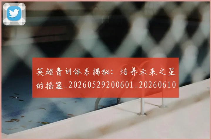 英超青训体系揭秘：培养未来之星的摇篮_20260529200601_20260610170114