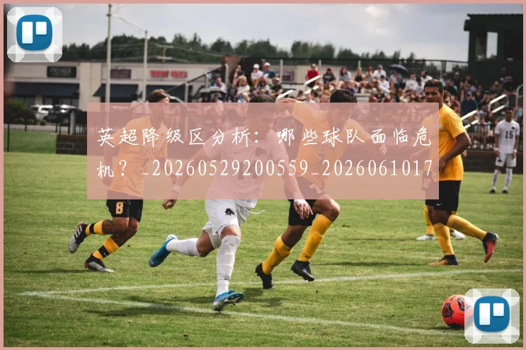 英超降级区分析：哪些球队面临危机？_20260529200559_20260610170114