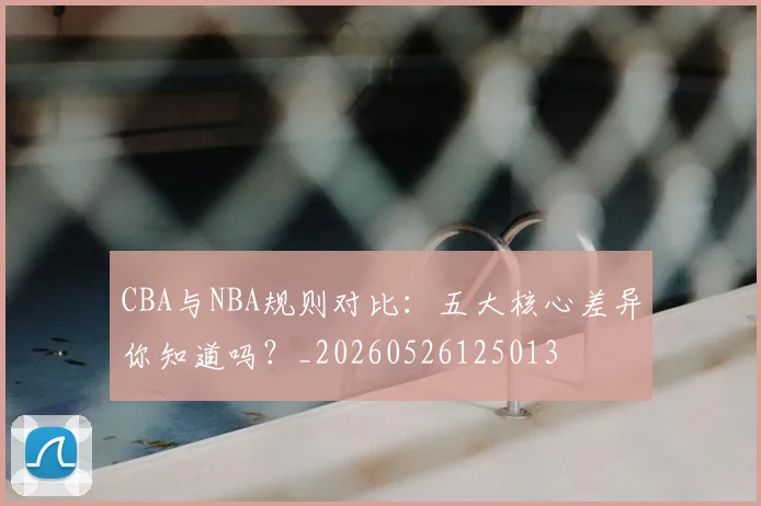 CBA与NBA规则对比：五大核心差异你知道吗？_20260526125013
