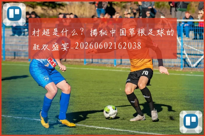 村超是什么？揭秘中国草根足球的狂欢盛宴_20260602162038