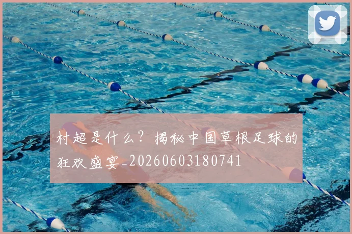 村超是什么？揭秘中国草根足球的狂欢盛宴_20260603180741
