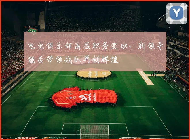 电竞俱乐部高层职务变动，新领导能否带领战队再创辉煌